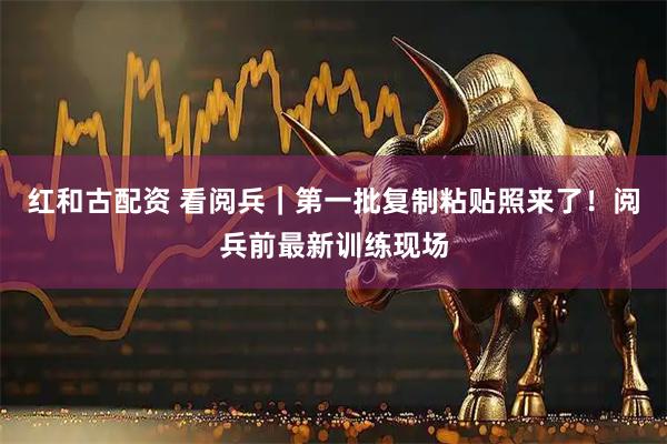 红和古配资 看阅兵｜第一批复制粘贴照来了！阅兵前最新训练现场