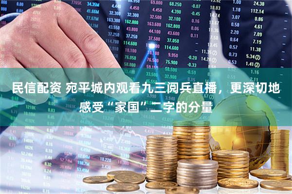 民信配资 宛平城内观看九三阅兵直播，更深切地感受“家国”二字的分量