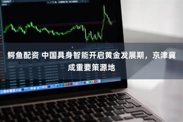 鳄鱼配资 中国具身智能开启黄金发展期，京津冀成重要策源地
