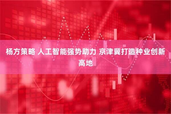 杨方策略 人工智能强势助力 京津冀打造种业创新高地