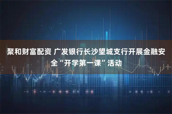 聚和财富配资 广发银行长沙望城支行开展金融安全“开学第一课”活动