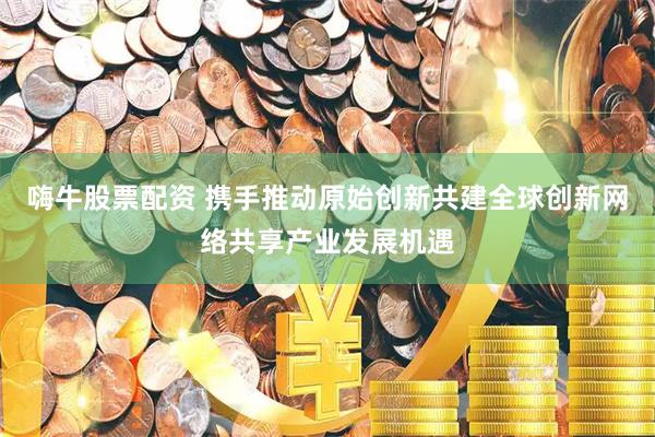 嗨牛股票配资 携手推动原始创新共建全球创新网络共享产业发展机遇