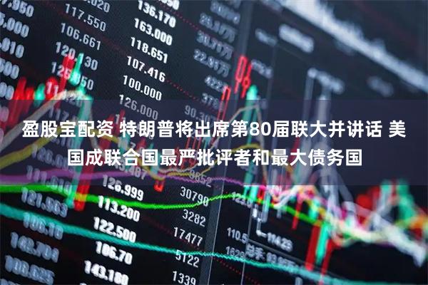 盈股宝配资 特朗普将出席第80届联大并讲话 美国成联合国最严批评者和最大债务国