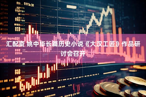 汇配资 姚中华长篇历史小说《大汉工匠》作品研讨会召开