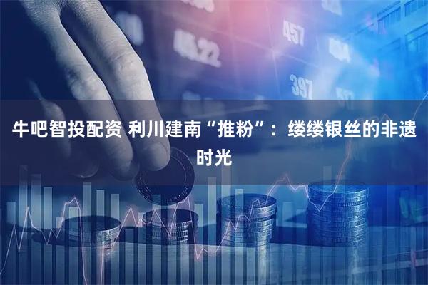 牛吧智投配资 利川建南“推粉”：缕缕银丝的非遗时光