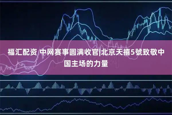 福汇配资 中网赛事圆满收官|北京天禧5號致敬中国主场的力量