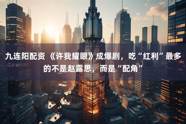 九连阳配资 《许我耀眼》成爆剧，吃“红利”最多的不是赵露思，而是“配角”