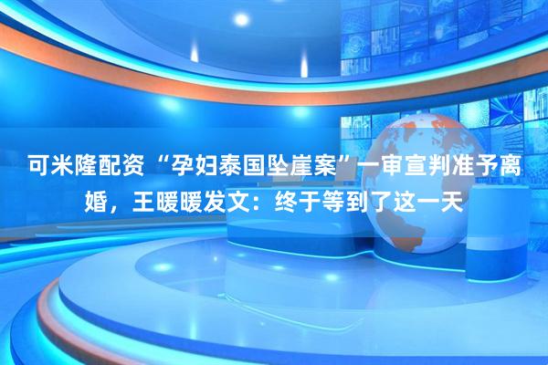 可米隆配资 “孕妇泰国坠崖案”一审宣判准予离婚，王暖暖发文：终于等到了这一天