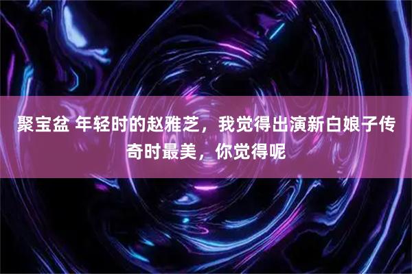 聚宝盆 年轻时的赵雅芝，我觉得出演新白娘子传奇时最美，你觉得呢