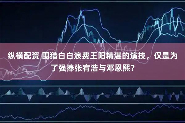 纵横配资 围猎白白浪费王阳精湛的演技，仅是为了强捧张宥浩与邓恩熙？
