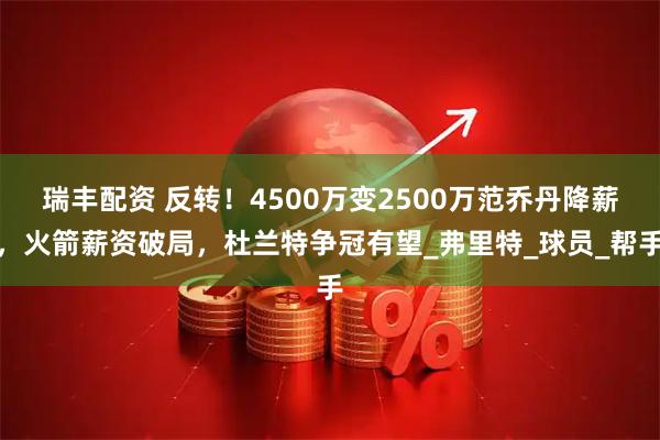 瑞丰配资 反转！4500万变2500万范乔丹降薪，火箭薪资破局，杜兰特争冠有望_弗里特_球员_帮手