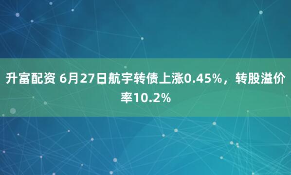 升富配资 6月27日航宇转债上涨0.45%，转股溢价率10.2%