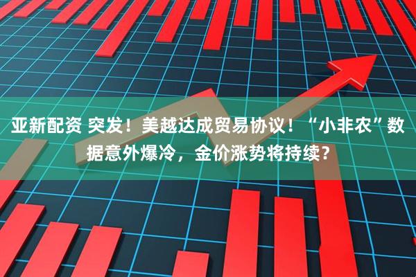 亚新配资 突发！美越达成贸易协议！“小非农”数据意外爆冷，金价涨势将持续？