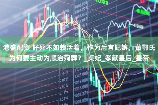 港盛配资 好死不如赖活着,作为后宫妃嫔,董鄂氏为何要主动为顺治殉葬?_贞妃_孝献皇后_皇帝