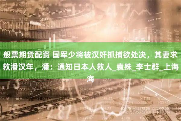 般票期货配资 国军少将被汉奸抓捕欲处决,其妻求救潘汉年,潘:通知日本人救人_袁殊_李士群_上海