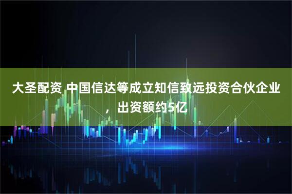 大圣配资 中国信达等成立知信致远投资合伙企业，出资额约5亿