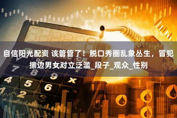 自信阳光配资 该管管了！脱口秀圈乱象丛生，冒犯擦边男女对立泛滥_段子_观众_性别