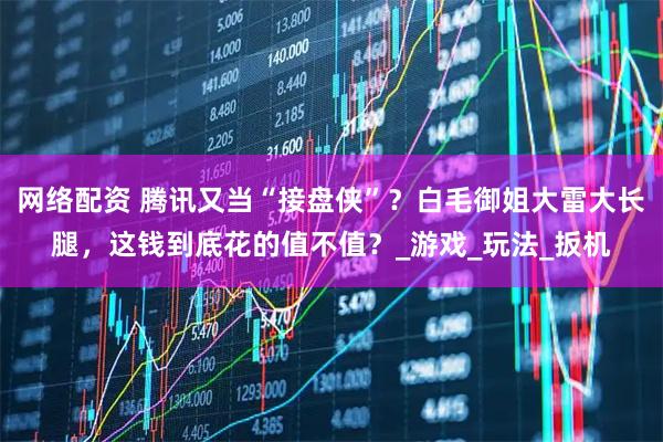 网络配资 腾讯又当“接盘侠”?白毛御姐大雷大长腿,这钱到底花的值不值?_游戏_玩法_扳机