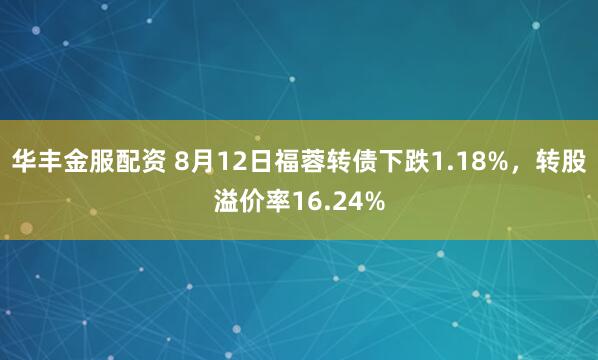 华丰金服配资 8月12日福蓉转债下跌1.18%,转股溢价率16.24%