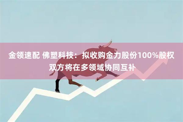 金领速配 佛塑科技：拟收购金力股份100%股权 双方将在多领域协同互补