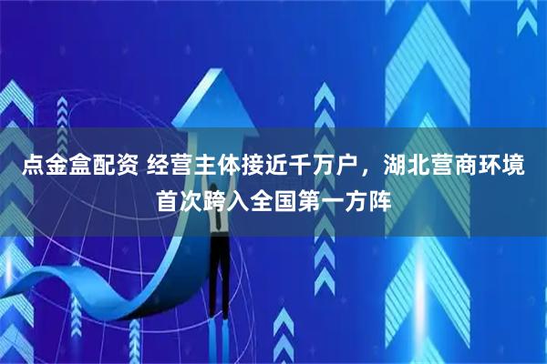 点金盒配资 经营主体接近千万户,湖北营商环境首次跨入全国第一方阵