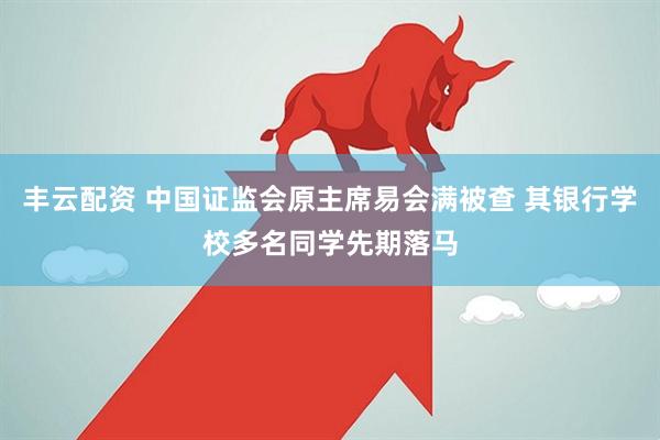 丰云配资 中国证监会原主席易会满被查 其银行学校多名同学先期落马