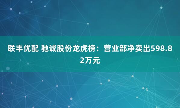联丰优配 驰诚股份龙虎榜：营业部净卖出598.82万元