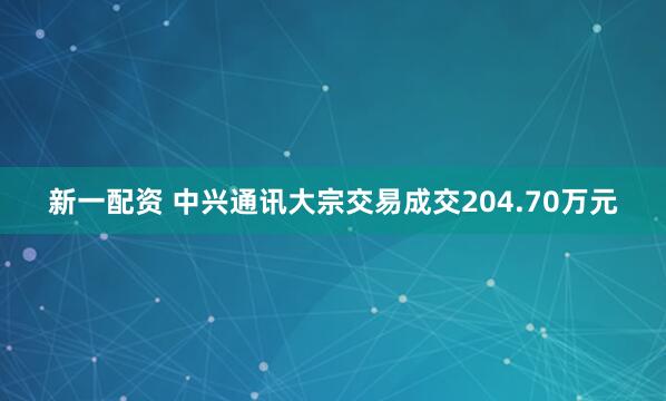 新一配资 中兴通讯大宗交易成交204.70万元