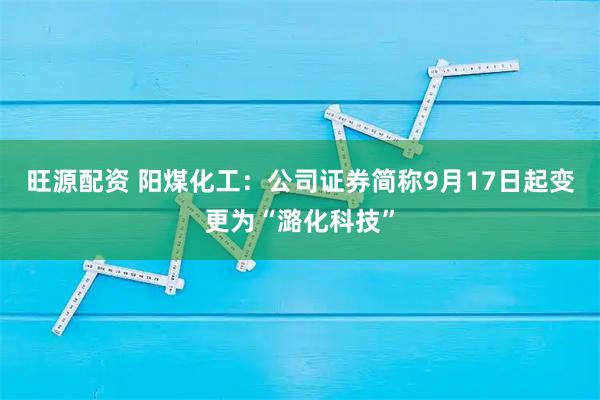 旺源配资 阳煤化工:公司证券简称9月17日起变更为“潞化科技”