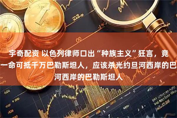 宇奇配资 以色列律师口出“种族主义”狂言，竟称犹太人一命可抵千万巴勒斯坦人，应该杀光约旦河西岸的巴勒斯坦人